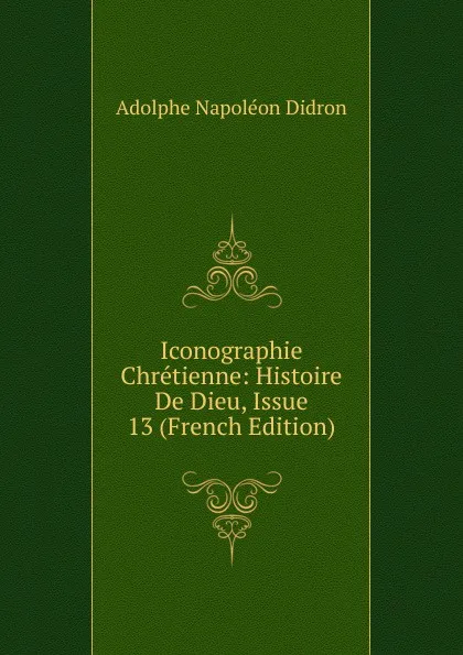 Обложка книги Iconographie Chretienne: Histoire De Dieu, Issue 13 (French Edition), Adolphe Napoléon Didron