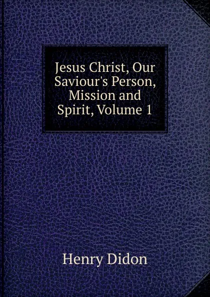 Обложка книги Jesus Christ, Our Saviour.s Person, Mission and Spirit, Volume 1, Henry Didon