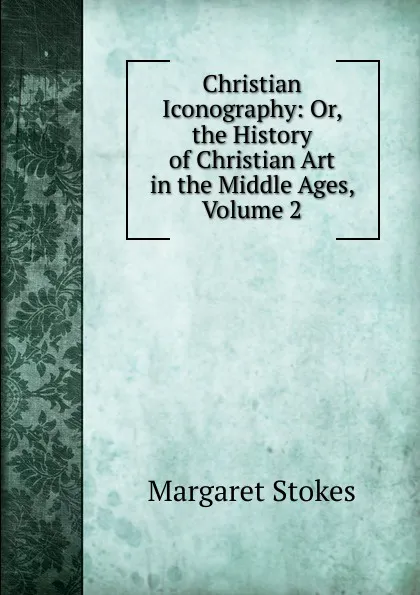 Обложка книги Christian Iconography: Or, the History of Christian Art in the Middle Ages, Volume 2, Margaret Stokes