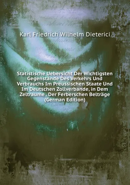 Обложка книги Statistische Uebersicht Der Wichtigsten Gegenstande Des Verkehrs Und Verbrauchs Im Preussischen Staate Und Im Deutschen Zollverbande, in Dem Zeltraume . Der Ferberschen Beltrage (German Edition), Karl Friedrich Wilhelm Dieterici