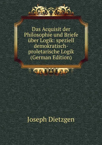 Обложка книги Das Acquisit der Philosophie und Briefe uber Logik: speziell demokratisch-proletarische Logik (German Edition), Joseph Dietzgen