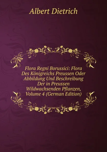 Обложка книги Flora Regni Borussici: Flora Des Konigreichs Preussen Oder Abbildung Und Beschreibung Der in Preussen Wildwachsenden Pflanzen, Volume 4 (German Edition), Albert Dietrich