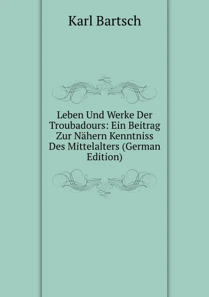 Обложка книги Leben Und Werke Der Troubadours: Ein Beitrag Zur Nahern Kenntniss Des Mittelalters (German Edition), Karl Bartsch