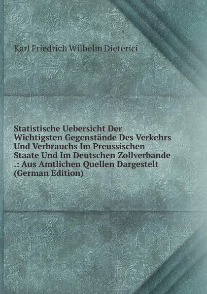 Обложка книги Statistische Uebersicht Der Wichtigsten Gegenstande Des Verkehrs Und Verbrauchs Im Preussischen Staate Und Im Deutschen Zollverbande .: Aus Amtlichen Quellen Dargestelt (German Edition), Karl Friedrich Wilhelm Dieterici