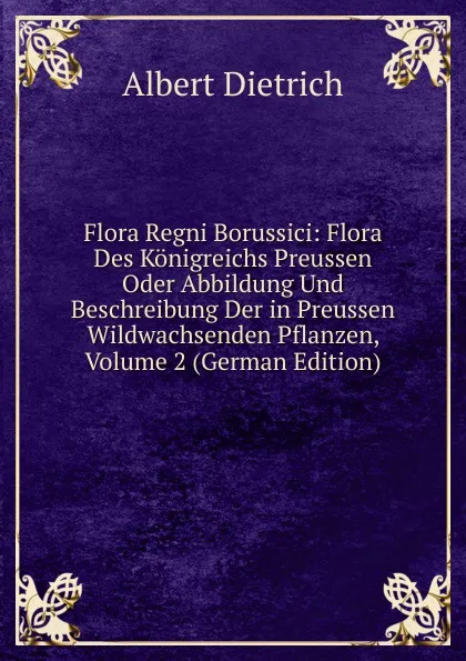 Обложка книги Flora Regni Borussici: Flora Des Konigreichs Preussen Oder Abbildung Und Beschreibung Der in Preussen Wildwachsenden Pflanzen, Volume 2 (German Edition), Albert Dietrich