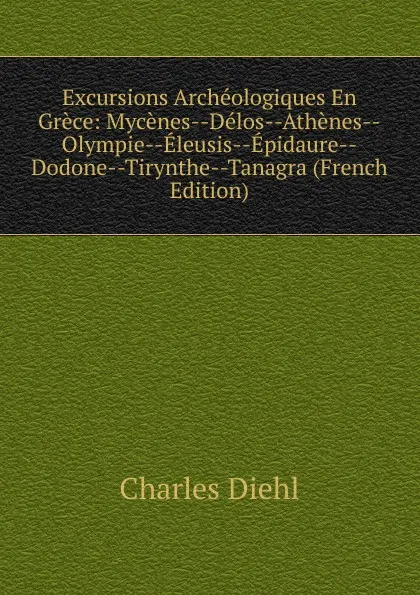 Обложка книги Excursions Archeologiques En Grece: Mycenes--Delos--Athenes--Olympie--Eleusis--Epidaure--Dodone--Tirynthe--Tanagra (French Edition), Charles Diehl