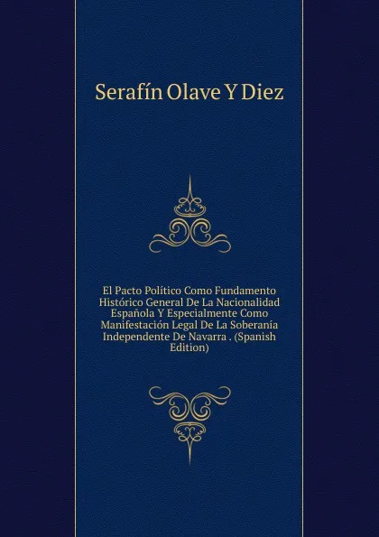 Обложка книги El Pacto Politico Como Fundamento Historico General De La Nacionalidad Espanola Y Especialmente Como Manifestacion Legal De La Soberania Independente De Navarra . (Spanish Edition), Serafín Olave Y Diez