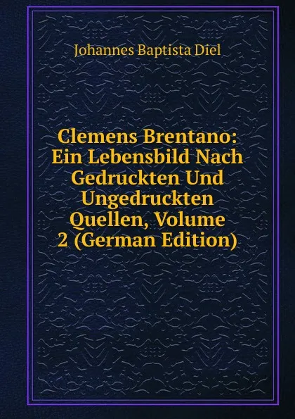 Обложка книги Clemens Brentano: Ein Lebensbild Nach Gedruckten Und Ungedruckten Quellen, Volume 2 (German Edition), Johannes Baptista Diel