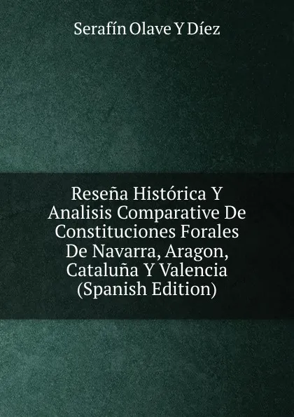 Обложка книги Resena Historica Y Analisis Comparative De Constituciones Forales De Navarra, Aragon, Cataluna Y Valencia (Spanish Edition), Serafín Olave Y Diez