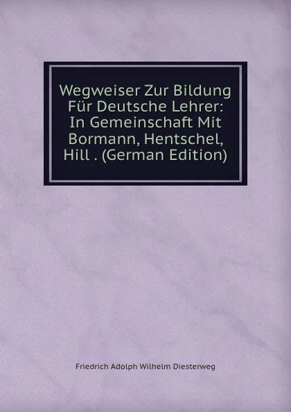 Обложка книги Wegweiser Zur Bildung Fur Deutsche Lehrer: In Gemeinschaft Mit Bormann, Hentschel, Hill . (German Edition), Friedrich Adolph Wilhelm Diesterweg