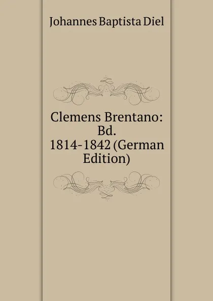 Обложка книги Clemens Brentano: Bd. 1814-1842 (German Edition), Johannes Baptista Diel