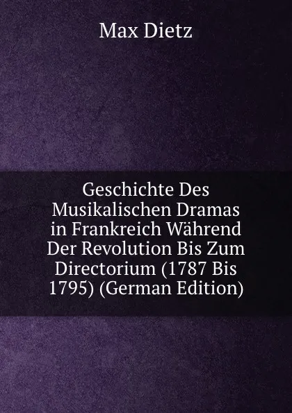 Обложка книги Geschichte Des Musikalischen Dramas in Frankreich Wahrend Der Revolution Bis Zum Directorium (1787 Bis 1795) (German Edition), Max Dietz