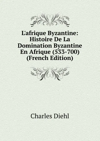 Обложка книги L.afrique Byzantine: Histoire De La Domination Byzantine En Afrique (533-700) (French Edition), Charles Diehl