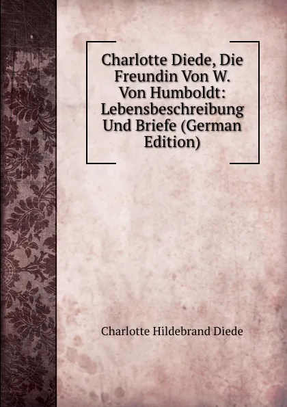 Обложка книги Charlotte Diede, Die Freundin Von W. Von Humboldt: Lebensbeschreibung Und Briefe (German Edition), Charlotte Hildebrand Diede