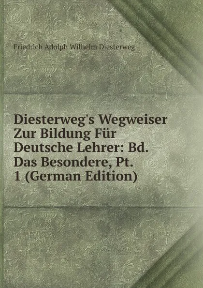 Обложка книги Diesterweg.s Wegweiser Zur Bildung Fur Deutsche Lehrer: Bd. Das Besondere, Pt. 1 (German Edition), Friedrich Adolph Wilhelm Diesterweg