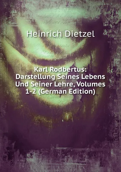 Обложка книги Karl Rodbertus: Darstellung Seines Lebens Und Seiner Lehre, Volumes 1-2 (German Edition), Heinrich Dietzel