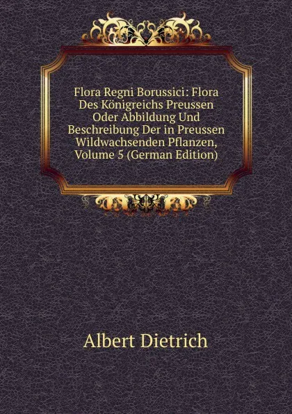 Обложка книги Flora Regni Borussici: Flora Des Konigreichs Preussen Oder Abbildung Und Beschreibung Der in Preussen Wildwachsenden Pflanzen, Volume 5 (German Edition), Albert Dietrich