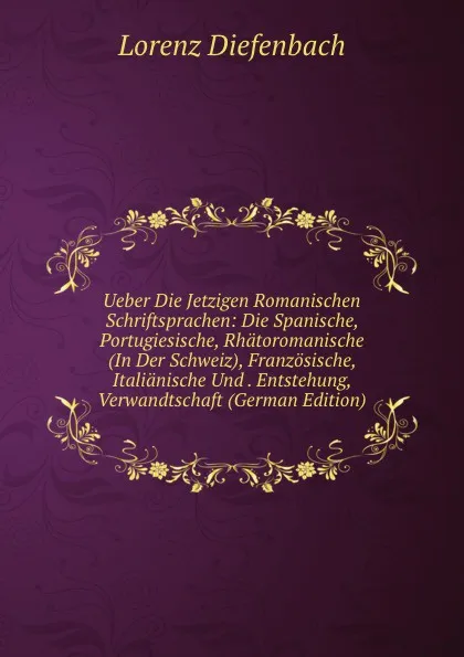 Обложка книги Ueber Die Jetzigen Romanischen Schriftsprachen: Die Spanische, Portugiesische, Rhatoromanische (In Der Schweiz), Franzosische, Italianische Und . Entstehung, Verwandtschaft (German Edition), Lorenz Diefenbach