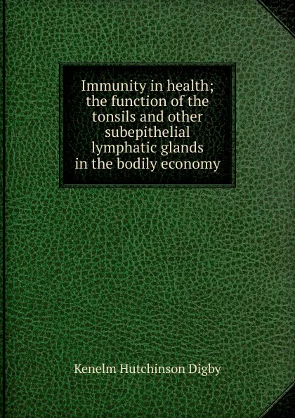 Обложка книги Immunity in health; the function of the tonsils and other subepithelial lymphatic glands in the bodily economy, Kenelm Hutchinson Digby