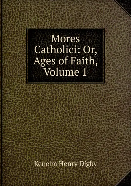 Обложка книги Mores Catholici: Or, Ages of Faith, Volume 1, Kenelm Henry Digby