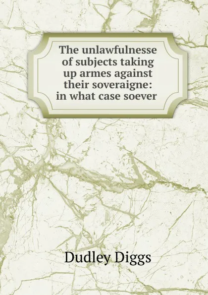 Обложка книги The unlawfulnesse of subjects taking up armes against their soveraigne: in what case soever ., Dudley Diggs