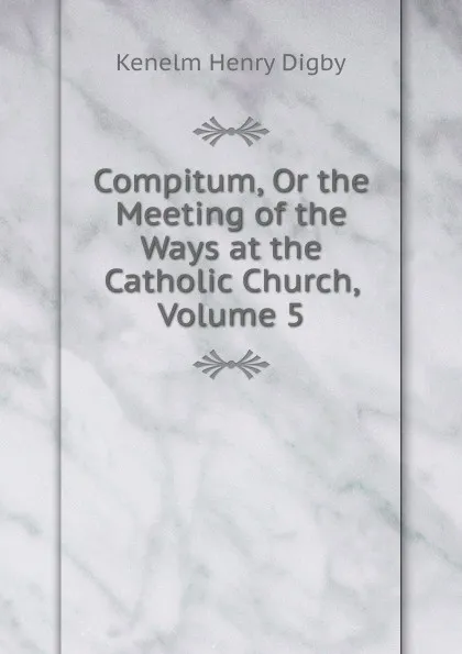 Обложка книги Compitum, Or the Meeting of the Ways at the Catholic Church, Volume 5, Kenelm Henry Digby