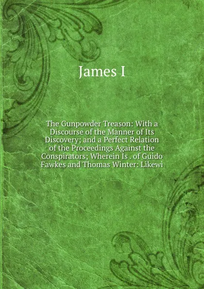 Обложка книги The Gunpowder Treason: With a Discourse of the Manner of Its Discovery; and a Perfect Relation of the Proceedings Against the Conspirators; Wherein Is . of Guido Fawkes and Thomas Winter: Likewi, James I