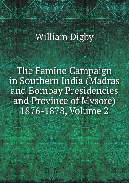 Обложка книги The Famine Campaign in Southern India (Madras and Bombay Presidencies and Province of Mysore) 1876-1878, Volume 2, William Digby