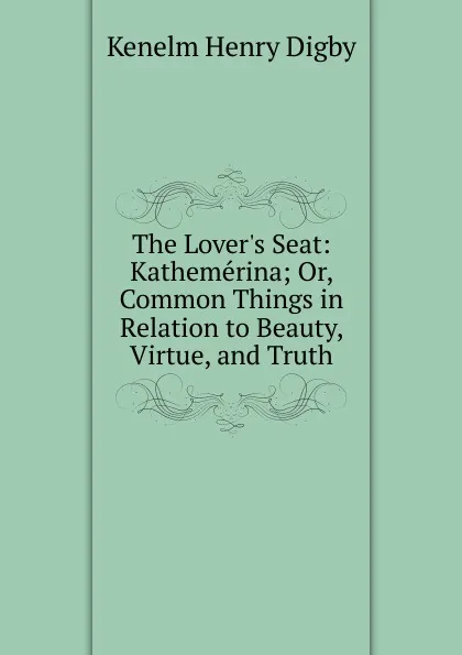 Обложка книги The Lover.s Seat: Kathemerina; Or, Common Things in Relation to Beauty, Virtue, and Truth, Kenelm Henry Digby