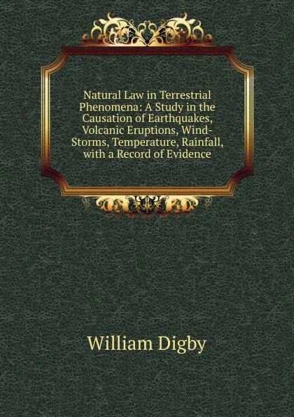 Обложка книги Natural Law in Terrestrial Phenomena: A Study in the Causation of Earthquakes, Volcanic Eruptions, Wind-Storms, Temperature, Rainfall, with a Record of Evidence, William Digby