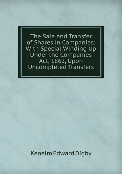 Обложка книги The Sale and Transfer of Shares in Companies: With Special Winding Up Under the Companies Act, 1862, Upon Uncompleted Transfers, Kenelm Edward Digby