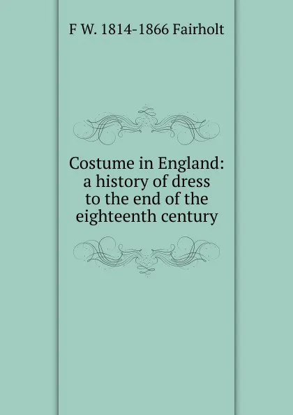 Обложка книги Costume in England: a history of dress to the end of the eighteenth century, F W. 1814-1866 Fairholt