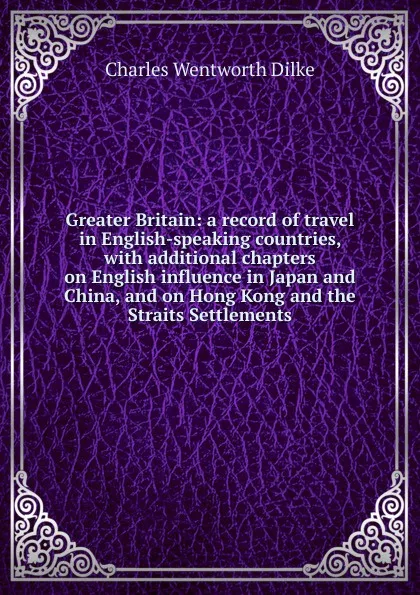 Обложка книги Greater Britain: a record of travel in English-speaking countries, with additional chapters on English influence in Japan and China, and on Hong Kong and the Straits Settlements, Dilke Charles Wentworth