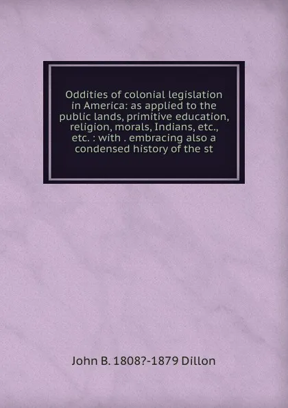 Обложка книги Oddities of colonial legislation in America: as applied to the public lands, primitive education, religion, morals, Indians, etc., etc. : with . embracing also a condensed history of the st, John B. 1808?-1879 Dillon