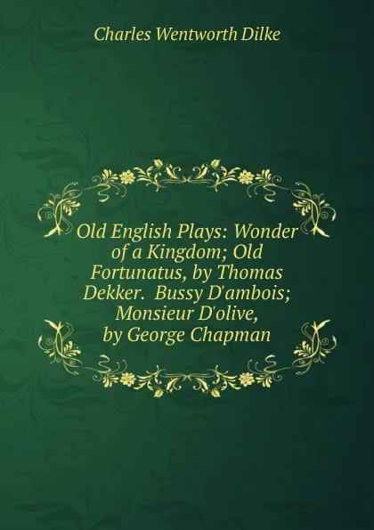 Обложка книги Old English Plays: Wonder of a Kingdom; Old Fortunatus, by Thomas Dekker.  Bussy D.ambois; Monsieur D.olive, by George Chapman, Dilke Charles Wentworth