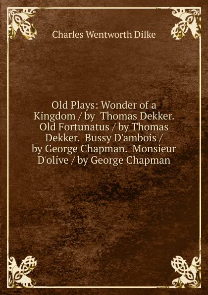 Обложка книги Old Plays: Wonder of a Kingdom / by  Thomas Dekker.  Old Fortunatus / by Thomas Dekker.  Bussy D.ambois / by George Chapman.  Monsieur D.olive / by George Chapman, Dilke Charles Wentworth