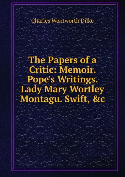 Обложка книги The Papers of a Critic: Memoir. Pope.s Writings. Lady Mary Wortley Montagu. Swift, .c, Dilke Charles Wentworth