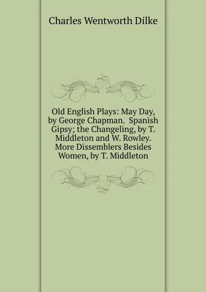 Обложка книги Old English Plays: May Day, by George Chapman.  Spanish Gipsy; the Changeling, by T. Middleton and W. Rowley.  More Dissemblers Besides Women, by T. Middleton, Dilke Charles Wentworth