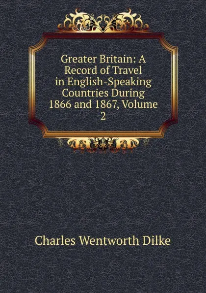 Обложка книги Greater Britain: A Record of Travel in English-Speaking Countries During 1866 and 1867, Volume 2, Dilke Charles Wentworth