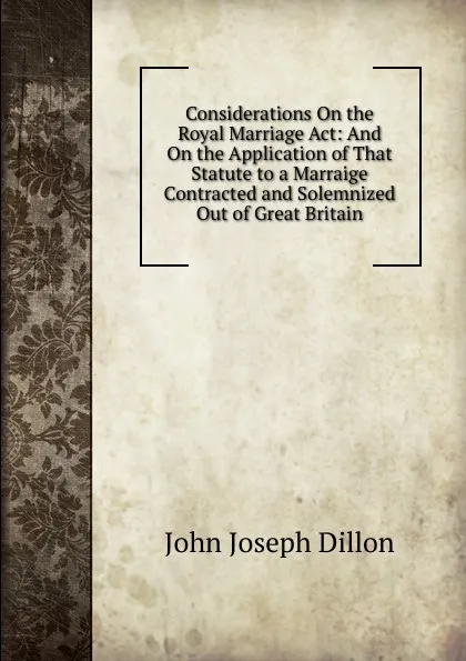 Обложка книги Considerations On the Royal Marriage Act: And On the Application of That Statute to a Marraige Contracted and Solemnized Out of Great Britain, John Joseph Dillon