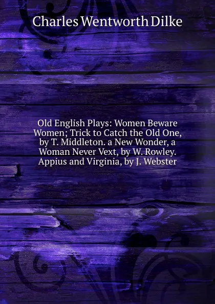 Обложка книги Old English Plays: Women Beware Women; Trick to Catch the Old One, by T. Middleton. a New Wonder, a Woman Never Vext, by W. Rowley. Appius and Virginia, by J. Webster, Dilke Charles Wentworth