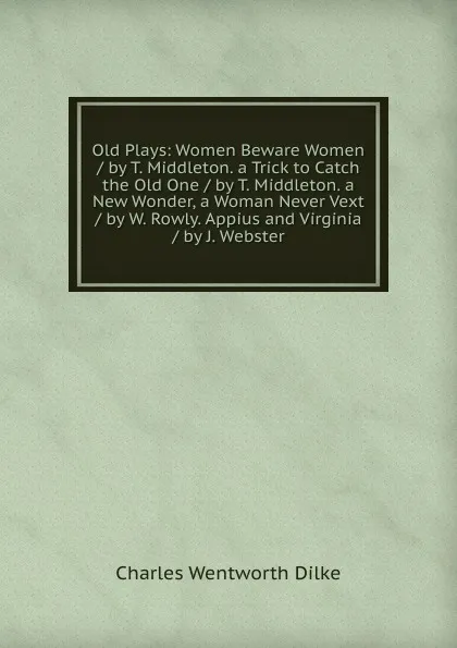 Обложка книги Old Plays: Women Beware Women / by T. Middleton. a Trick to Catch the Old One / by T. Middleton. a New Wonder, a Woman Never Vext / by W. Rowly. Appius and Virginia / by J. Webster, Dilke Charles Wentworth