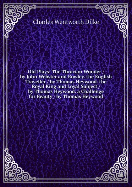 Обложка книги Old Plays: The Thracian Wonder / by John Webster and Rowley. the English Traveller / by Thomas Heywood. the Royal King and Loyal Subject / by Thomas Heywood. a Challenge for Beauty / by Thomas Heywood, Dilke Charles Wentworth