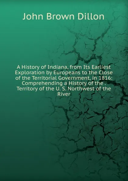 Обложка книги A History of Indiana, from Its Earliest Exploration by Europeans to the Close of the Territorial Government, in 1816: Comprehending a History of the . Territory of the U. S. Northwest of the River, John Brown Dillon