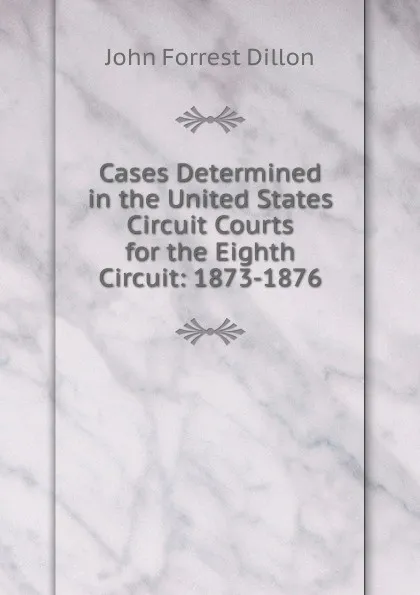 Обложка книги Cases Determined in the United States Circuit Courts for the Eighth Circuit: 1873-1876, Dillon John Forrest