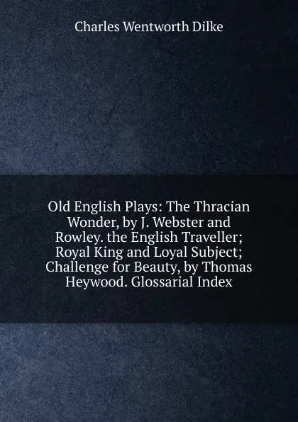 Обложка книги Old English Plays: The Thracian Wonder, by J. Webster and Rowley. the English Traveller; Royal King and Loyal Subject; Challenge for Beauty, by Thomas Heywood. Glossarial Index, Dilke Charles Wentworth