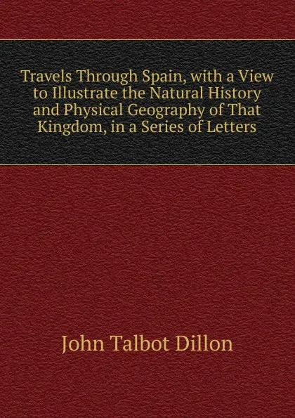 Обложка книги Travels Through Spain, with a View to Illustrate the Natural History and Physical Geography of That Kingdom, in a Series of Letters, John Talbot Dillon