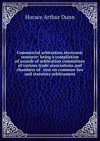 Обложка книги Commercial arbitration electronic resource: being a compilation of awards of arbitration committees of various trade associations and chambers of . text on common-law and statutory arbitrament, Horace Arthur Dunn