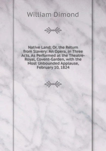 Обложка книги Native Land; Or, the Return from Slavery: An Opera, in Three Acts. As Performed at the Theatre-Royal, Covent-Garden, with the Most Unbounded Applause, February 10, 1824, William Dimond