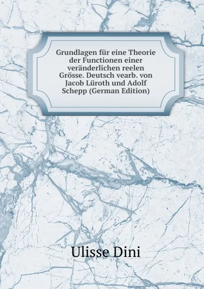 Обложка книги Grundlagen fur eine Theorie der Functionen einer veranderlichen reelen Grosse. Deutsch vearb. von Jacob Luroth und Adolf Schepp (German Edition), Ulisse Dini